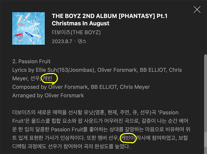 The Boyz's Kevin has been spotlighted for his creative contributions, as he's now officially credited as a songwriter for the track 'Passion Fruit' from the group's recent release, '[PHANTASY] Pt.1 Christmas In August'. Last week, fans were abuzz when Kevin seemed to communicate through coded messages on the Bubble messaging app. After decoding his hints, fans speculated that Kevin was highlighting an oversight by IST Entertainment, which hadn't credited him for his work on "Passion Fruit" from the aforementioned album. Following the scheduled release of '[PHANTASY] Pt.1 Christmas In August' and its leading track "Lip Gloss" on August 7 KST, fans noticed a welcome change. Presently, Kevin's name proudly appears as a lyricist for "Passion Fruit" across major music streaming platforms. This suggests a positive resolution between the artist and IST Entertainment, acknowledging Kevin's artistic input. [Insert image here]